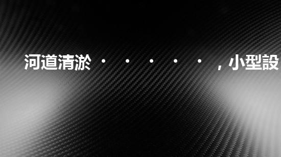 河道清淤，小型設(shè)備助力高效施工